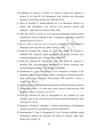 64
20. Lamballerie D, Boisson V, Reynier JC, Enault S, Charrel RN, Flahault A,
Roques P, Le Grand R. On chikungunya acute infection and chloroquine
treatment. Vector Borne Zoonotic Dis. 2008;8(6):837-9.
21. Malvy D, Ezzedine E, Mamani-Matsuda M, et al. Destructive arthritis in a
patient with chikungunya virus infection with persistent specific IgM
antibodies . BMC Infectious Diseases 2009, 9:200
22. Moro ML, Grilli E, Corvetta A, et al Long-term chikungunya infection clinical
manifestations after an outbreak in Italy: A prognostic cohort study. Journal of
Infection (2012) 65, 165e172
23. Ng LF, Chow A, Sun YJ, et al. IL-1b, IL-6, and RANTES as Biomarkers of
Chikungunya Severity. Plos one. 2009, Volume 4, e4261
24. Noble M, Treadwell JR, Tregear SJ, Coates VH, Wiffen PJ, Akafomo C,
Schoelles KM. Long-term opioid management for chronic noncancer pain.
Cochrane DatabaseSyst Rev. 2010 Jan 20;(1):CD006605.
25. Noble M, Treadwell JR, Tregear SJ, Coates VH, Wiffen PJ, Akafomo C,
Schoelles KM. Long-term opioid management for chronic noncancer pain.
Cochrane DatabaseSyst Rev. 2010 Jan 20;(1):CD006605.
26. Padmakumar B, Jayan JB, Menon R, et al. Comparative evaluation of four
therapeutic regimes in chikungunya arthritis: a prospective randomized parallel-
group study Indian Journal of Rheumatology 2009 September. Volume 4,
Number 3; pp. 94–101.
27. Pandya S. Methotrexate and hydroxychloroquine combination therapy in chronic
chikungunya arthritis: a 16 week study. Indian Journal of Rheumatology 2008
September. Volume 3, Number 3; pp. 93–97.
28. Price DD, McGrath PA, Rafii A, Buckingham B. The validation of visual
analogue scales as ratio scale measures for chronic and experimental pain. Pain.
1983 Sep;17(1):45-56.
29. Rajapakse S, Rodrigo C, Rajapakse A. Atypical manifestations of chikungunya
infection Trans R Soc Trop Med Hyg. 2010 Feb;104(2):89-96.
30. Ramachandran V, Kaur P, Kanagasabai K, et al. Persistent arthralgia among
Chikungunya patients and associated risk factors in Chennai, South India.
JPGM, 2014, Vol 60: 3-6.
 