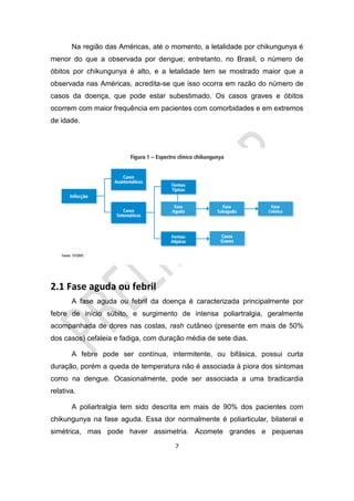 7
Na região das Américas, até o momento, a letalidade por chikungunya é
menor do que a observada por dengue; entretanto, no Brasil, o número de
óbitos por chikungunya é alto, e a letalidade tem se mostrado maior que a
observada nas Américas, acredita-se que isso ocorra em razão do número de
casos da doença, que pode estar subestimado. Os casos graves e óbitos
ocorrem com maior frequência em pacientes com comorbidades e em extremos
de idade.
2.1 Fase aguda ou febril
A fase aguda ou febril da doença é caracterizada principalmente por
febre de início súbito, e surgimento de intensa poliartralgia, geralmente
acompanhada de dores nas costas, rash cutâneo (presente em mais de 50%
dos casos) cefaleia e fadiga, com duração média de sete dias.
A febre pode ser contínua, intermitente, ou bifásica, possui curta
duração, porém a queda de temperatura não é associada à piora dos sintomas
como na dengue. Ocasionalmente, pode ser associada a uma bradicardia
relativa.
A poliartralgia tem sido descrita em mais de 90% dos pacientes com
chikungunya na fase aguda. Essa dor normalmente é poliarticular, bilateral e
simétrica, mas pode haver assimetria. Acomete grandes e pequenas
 