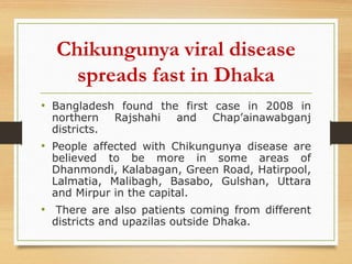 Chikungunya viral disease
spreads fast in Dhaka
• Bangladesh found the first case in 2008 in
northern Rajshahi and Chap’ainawabganj
districts.
• People affected with Chikungunya disease are
believed to be more in some areas of
Dhanmondi, Kalabagan, Green Road, Hatirpool,
Lalmatia, Malibagh, Basabo, Gulshan, Uttara
and Mirpur in the capital.
• There are also patients coming from different
districts and upazilas outside Dhaka.
 