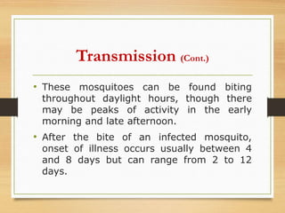 • These mosquitoes can be found biting
throughout daylight hours, though there
may be peaks of activity in the early
morning and late afternoon.
• After the bite of an infected mosquito,
onset of illness occurs usually between 4
and 8 days but can range from 2 to 12
days.
Transmission (Cont.)
 