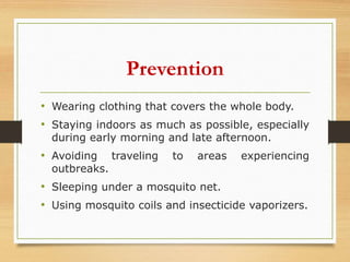 Prevention
• Wearing clothing that covers the whole body.
• Staying indoors as much as possible, especially
during early morning and late afternoon.
• Avoiding traveling to areas experiencing
outbreaks.
• Sleeping under a mosquito net.
• Using mosquito coils and insecticide vaporizers.
 