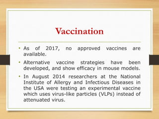 Vaccination
• As of 2017, no approved vaccines are
available.
• Alternative vaccine strategies have been
developed, and show efficacy in mouse models.
• In August 2014 researchers at the National
Institute of Allergy and Infectious Diseases in
the USA were testing an experimental vaccine
which uses virus-like particles (VLPs) instead of
attenuated virus.
 
