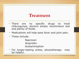 Treatment
• There are no specific drugs to treat
chikungunya; doctors simply recommend rest
and plenty of fluids.
• Medications will help ease fever and joint pain.
• These include:
Naproxen
Ibuprofen
Acetaminophen
• For longer-lasting aches, physiotherapy may
be helpful.
 