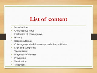 List of content
• Introduction
• Chikungunya virus
• Epidemics of chikungunya
• History
• Recent outbreak
• Chikungunya viral disease spreads first in Dhaka
• Sign and symptoms
• Transmission
• Diagnosis of disease
• Prevention
• Vaccination
• Treatment
 