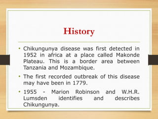History
• Chikungunya disease was first detected in
1952 in africa at a place called Makonde
Plateau. This is a border area between
Tanzania and Mozambique.
• The first recorded outbreak of this disease
may have been in 1779.
• 1955 - Marion Robinson and W.H.R.
Lumsden identifies and describes
Chikungunya.
 