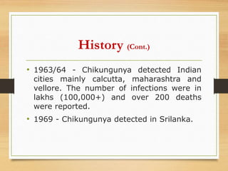 History (Cont.)
• 1963/64 - Chikungunya detected Indian
cities mainly calcutta, maharashtra and
vellore. The number of infections were in
lakhs (100,000+) and over 200 deaths
were reported.
• 1969 - Chikungunya detected in Srilanka.
 