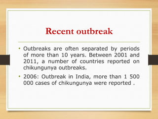 Recent outbreak
• Outbreaks are often separated by periods
of more than 10 years. Between 2001 and
2011, a number of countries reported on
chikungunya outbreaks.
• 2006: Outbreak in India, more than 1 500
000 cases of chikungunya were reported .
 