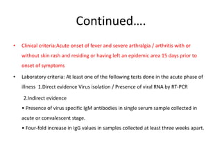 Continued….
• Clinical criteria:Acute onset of fever and severe arthralgia / arthritis with or
without skin rash and residing or having left an epidemic area 15 days prior to
onset of symptoms
• Laboratory criteria: At least one of the following tests done in the acute phase of
illness 1.Direct evidence Virus isolation / Presence of viral RNA by RT-PCR
2.Indirect evidence
• Presence of virus specific IgM antibodies in single serum sample collected in
acute or convalescent stage.
• Four-fold increase in IgG values in samples collected at least three weeks apart.
 