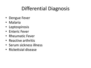 Differential Diagnosis
• Dengue Fever
• Malaria
• Leptospirosis
• Enteric Fever
• Rheumatic Fever
• Reactive arthritis
• Serum sickness illness
• Rickettsial disease
 