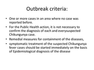 Outbreak criteria:
• One or more cases in an area where no case was
reported before.
• For the Public Health action, it is not necessary to
confirm the diagnosis of each and everysuspected
Chikungunya case.
• Remedial measures for containment of the diseases,
• symptomatic treatment of the suspected Chikungunya
fever cases should be started immediately on the basis
of Epidemiological diagnosis of the disease
 