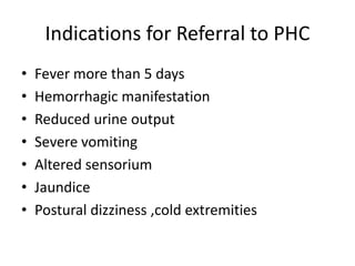 Indications for Referral to PHC
• Fever more than 5 days
• Hemorrhagic manifestation
• Reduced urine output
• Severe vomiting
• Altered sensorium
• Jaundice
• Postural dizziness ,cold extremities
 