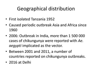 Geographical distribution
• First isolated Tanzania 1952
• Caused periodic outbreak Asia and Africa since
1960
• 2006: Outbreak in India, more than 1 500 000
cases of chikungunya were reported with Ae.
aegypti implicated as the vector.
• Between 2001 and 2011, a number of
countries reported on chikungunya outbreaks.
• 2016 at Delhi
 