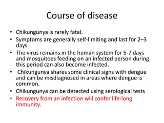 Course of disease
• Chikungunya is rarely fatal.
• Symptoms are generally self-limiting and last for 2–3
days.
• The virus remains in the human system for 5-7 days
and mosquitoes feeding on an infected person during
this period can also become infected.
• Chikungunya shares some clinical signs with dengue
and can be misdiagnosed in areas where dengue is
common.
• Chikungunya can be detected using serological tests
• Recovery from an infection will confer life-long
immunity.
 