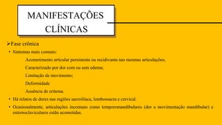 • Sintomas mais comuns:
Acometimento articular persistente ou recidivante nas mesmas articulações;
Caracterizado por dor com ou sem edema;
Limitação de movimento;
Deformidade
Ausência de eritema.
• Há relatos de dores nas regiões sacroilíaca, lombossacra e cervical.
• Ocasionalmente, articulações incomuns como temporomandibulares (dor a movimentação mandibular) e
esternoclaviculares estão acometidas.
MANIFESTAÇÕES
CLÍNICAS
Fase crônica
 