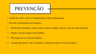 • Ainda não existe vacina ou medicamentos contra chikungunya
• Prevenir a proliferação do mosquito:
1. Manter bem tampados: caixas, tonéis e barris de água, colocar o lixo em sacos plásticos;
2. Manter a lixeira sempre bem fechada;
3. Não jogar lixo em terrenos baldios;
4. Guardar garrafas de vidro ou plástico, mantenha sempre a boca para baixo.
PREVENÇÃO
 