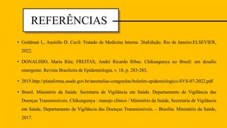 • Goldman L, Ausiello D. Cecil: Tratado de Medicina Interna. 26aEdição. Rio de Janeiro:ELSEVIER,
2022.
• DONALISIO, Maria Rita; FREITAS, André Ricardo Ribas. Chikungunya no Brasil: um desafio
emergente. Revista Brasileira de Epidemiologia, v. 18, p. 283-285,
• 2015.http://plataforma.saude.gov.br/anomalias-congenitas/boletim-epidemiologico-SVS-07-2022.pdf
• Brasil. Ministério da Saúde. Secretaria de Vigilância em Saúde. Departamento de Vigilância das
Doenças Transmissíveis. Chikungunya : manejo clínico / Ministério da Saúde, Secretaria de Vigilância
em Saúde, Departamento de Vigilância das Doenças Transmissíveis. – Brasília: Ministério da Saúde,
2017.
REFERÊNCIAS
 