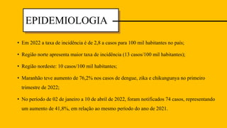 • Em 2022 a taxa de incidência é de 2,8 a casos para 100 mil habitantes no país;
• Região norte apresenta maior taxa de incidência (13 casos/100 mil habitantes);
• Região nordeste: 10 casos/100 mil habitantes;
• Maranhão teve aumento de 76,2% nos casos de dengue, zika e chikungunya no primeiro
trimestre de 2022;
• No período de 02 de janeiro a 10 de abril de 2022, foram notificados 74 casos, representando
um aumento de 41,8%, em relação ao mesmo período do ano de 2021.
EPIDEMIOLOGIA
 