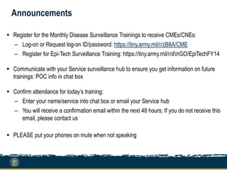 Announcements
 Register for the Monthly Disease Surveillance Trainings to receive CMEs/CNEs:
– Log-on or Request log-on ID/password: https://tiny.army.mil/r/zB8A/CME
– Register for Epi-Tech Surveillance Training: https://tiny.army.mil/r/dVrGO/EpiTechFY14
 Communicate with your Service surveillance hub to ensure you get information on future
trainings: POC info in chat box
 Confirm attendance for today’s training:
– Enter your name/service into chat box or email your Service hub
– You will receive a confirmation email within the next 48 hours; If you do not receive this
email, please contact us
 PLEASE put your phones on mute when not speaking
 