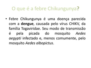 O que é a febre Chikungunya?
• Febre Chikungunya é uma doença parecida
com a dengue, causada pelo vírus CHIKV, da
família Togaviridae. Seu modo de transmissão
é pela picada do mosquito Aedes
aegypti infectado e, menos comumente, pelo
mosquito Aedes albopictus.
 