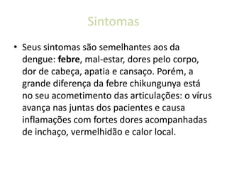 Sintomas
• Seus sintomas são semelhantes aos da
dengue: febre, mal-estar, dores pelo corpo,
dor de cabeça, apatia e cansaço. Porém, a
grande diferença da febre chikungunya está
no seu acometimento das articulações: o vírus
avança nas juntas dos pacientes e causa
inflamações com fortes dores acompanhadas
de inchaço, vermelhidão e calor local.
 