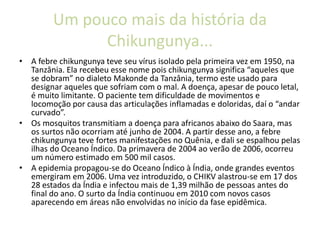 Um pouco mais da história da
Chikungunya...
• A febre chikungunya teve seu vírus isolado pela primeira vez em 1950, na
Tanzânia. Ela recebeu esse nome pois chikungunya significa “aqueles que
se dobram” no dialeto Makonde da Tanzânia, termo este usado para
designar aqueles que sofriam com o mal. A doença, apesar de pouco letal,
é muito limitante. O paciente tem dificuldade de movimentos e
locomoção por causa das articulações inflamadas e doloridas, daí o “andar
curvado”.
• Os mosquitos transmitiam a doença para africanos abaixo do Saara, mas
os surtos não ocorriam até junho de 2004. A partir desse ano, a febre
chikungunya teve fortes manifestações no Quênia, e dali se espalhou pelas
ilhas do Oceano Índico. Da primavera de 2004 ao verão de 2006, ocorreu
um número estimado em 500 mil casos.
• A epidemia propagou-se do Oceano Índico à Índia, onde grandes eventos
emergiram em 2006. Uma vez introduzido, o CHIKV alastrou-se em 17 dos
28 estados da Índia e infectou mais de 1,39 milhão de pessoas antes do
final do ano. O surto da Índia continuou em 2010 com novos casos
aparecendo em áreas não envolvidas no início da fase epidêmica.
 