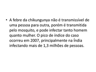 • A febre da chikungunya não é transmissível de
uma pessoa para outra, porém é transmitida
pelo mosquito, e pode infectar tanto homem
quanto mulher. O pico de índice do caso
ocorreu em 2007, principalmente na Índia
infectando mais de 1,3 milhões de pessoas.
 