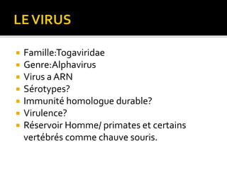  Famille:Togaviridae
 Genre:Alphavirus
 Virus a ARN
 Sérotypes?
 Immunité homologue durable?
 Virulence?
 Réservoir Homme/ primates et certains
vertébrés comme chauve souris.
 