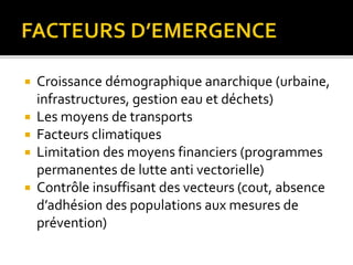  Croissance démographique anarchique (urbaine,
infrastructures, gestion eau et déchets)
 Les moyens de transports
 Facteurs climatiques
 Limitation des moyens financiers (programmes
permanentes de lutte anti vectorielle)
 Contrôle insuffisant des vecteurs (cout, absence
d’adhésion des populations aux mesures de
prévention)
 