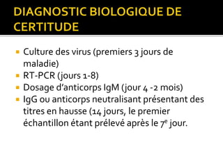  Culture des virus (premiers 3 jours de
maladie)
 RT-PCR (jours 1-8)
 Dosage d’anticorps IgM (jour 4 -2 mois)
 IgG ou anticorps neutralisant présentant des
titres en hausse (14 jours, le premier
échantillon étant prélevé après le 7e jour.
 
