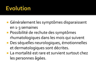  Généralement les symptômes disparaissent
en 1-3 semaines
 Possibilité de rechute des symptômes
rhumatologiques dans les mois qui suivent
 Des séquelles neurologiques, émotionnelles
et dermatologiques sont décrites.
 La mortalité est rare et survient surtout chez
les personnes âgées.
 
