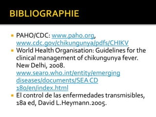  PAHO/CDC: www.paho.org,
www.cdc.gov/chikungunya/pdfs/CHIKV
 World Health Organisation: Guidelines for the
clinical management of chikungunya fever.
New Delhi, 2008.
www.searo.who.int/entity/emerging
diseases/documents/SEACD
180/en/index.html
 El control de las enfermedades transmisibles,
18a ed, David L.Heymann.2005.
 
