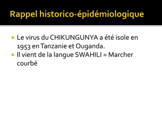  Le virus du CHIKUNGUNYA a été isole en
1953 enTanzanie et Ouganda.
 Il vient de la langue SWAHILI = Marcher
courbé
 