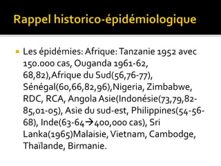  Les épidémies:Afrique:Tanzanie 1952 avec
150.000 cas, Ouganda 1961-62,
68,82),Afrique du Sud(56,76-77),
Sénégal(60,66,82,96),Nigeria, Zimbabwe,
RDC, RCA, Angola Asie(Indonésie(73,79,82-
85,01-05), Asie du sud-est, Philippines(54-56-
68), Inde(63-64400,000 cas), Sri
Lanka(1965)Malaisie,Vietnam,Cambodge,
Thaïlande, Birmanie.
 