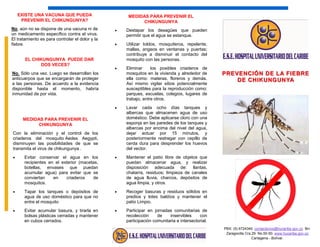 PREVENCIÓN DE LA FIEBREPREVENCIÓN DE LA FIEBRE
DE CHIKUNGUNYADE CHIKUNGUNYA
MEDIDAS PARA PREVENIR EL
CHIKUNGUNYA
Con la eliminación y el control de los
criaderos del mosquito Aedes Aegypti,
disminuyen las posibilidades de que se
transmita el virus de chikungunya .
 Evitar conservar el agua en los
recipientes en el exterior (macetas,
botellas, envases que puedan
acumular agua) para evitar que se
conviertan en criaderos de
mosquitos.
 Tapar los tanques o depósitos de
agua de uso doméstico para que no
entre el mosquito
 Evitar acumular basura, y tirarla en
bolsas plásticas cerradas y mantener
en cubos cerrados.
EL CHIKUNGUNYA PUEDE DAR
DOS VECES?
No. Sólo una vez. Luego se desarrollan los
anticuerpos que se encargarán de proteger
a las personas. De acuerdo a la evidencia
disponible hasta el momento, habría
inmunidad de por vida.
EXISTE UNA VACUNA QUE PUEDA
PREVENIR EL CHIKUNGUNYA?
No, aún no se dispone de una vacuna ni de
un medicamento específico contra el virus.
El tratamiento es para controlar el dolor y la
fiebre.
MEDIDAS PARA PREVENIR EL
CHIKUNGUNYA
 Destapar los desagües que pueden
permitir que el agua se estanque.
 Utilizar toldos, mosquiteros, repelente,
mallas, angeos en ventanas y puertas;
contribuye a disminuir el contacto del
mosquito con las personas.
 Eliminar los posibles criaderos de
mosquitos en la vivienda y alrededor de
ella como: materas, floreros y demás.
Así mismo vigilar sitios potencialmente
susceptibles para la reproducción como:
parques, escuelas, colegios, lugares de
trabajo, entre otros.
 Lavar cada ocho días tanques y
albercas que almacenen agua de uso
doméstico. Debe aplicarse cloro con una
esponja en las paredes de los tanques y
albercas por encima del nivel del agua,
dejar actuar por 15 minutos, y
posteriormente restregar con cepillo de
cerda dura para desprender los huevos
del vector.
 Mantener el patio libre de objetos que
puedan almacenar agua, y realizar
disposición adecuada de: llantas,
chatarra, residuos; limpieza de canales
de agua lluvia, charcos, depósitos de
agua limpia, y otros.
 Recoger basuras y residuos sólidos en
predios y lotes baldíos y mantener el
patio Limpio.
 Participar en jornadas comunitarias de
recolección de inservibles con
participación comunitaria e intersectorial.
PBX: (5) 6724340. contactenos@hucaribe.gov.co. Brr.
Zaragocilla Cra.29 No.50-50. www.hucaribe.gov.co
Cartagena - Bolívar.
 