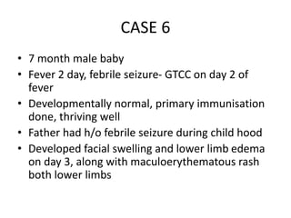 CASE 6
• 7 month male baby
• Fever 2 day, febrile seizure- GTCC on day 2 of
fever
• Developmentally normal, primary immunisation
done, thriving well
• Father had h/o febrile seizure during child hood
• Developed facial swelling and lower limb edema
on day 3, along with maculoerythematous rash
both lower limbs
 