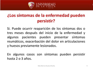 9
¿Los síntomas de la enfermedad pueden
persistir?
Si. Puede ocurrir reaparición de los síntomas dos o
tres meses después del inicio de la enfermedad y
algunos pacientes pueden presentar síntomas
reumáticos, exacerbación del dolor en articulaciones
y huesos previamente lesionados.
En algunos casos son síntomas pueden persistir
hasta 2 o 3 años.
Alba Marina Rueda Olivella.
 