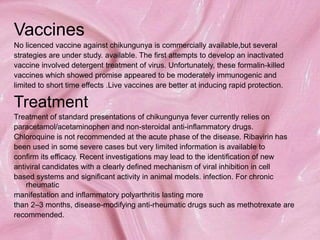 Vaccines
No licenced vaccine against chikungunya is commercially available,but several
strategies are under study. available. The first attempts to develop an inactivated
vaccine involved detergent treatment of virus. Unfortunately, these formalin-killed
vaccines which showed promise appeared to be moderately immunogenic and
limited to short time effects .Live vaccines are better at inducing rapid protection.
Treatment
Treatment of standard presentations of chikungunya fever currently relies on
paracetamol/acetaminophen and non-steroidal anti-inflammatory drugs.
Chloroquine is not recommended at the acute phase of the disease. Ribavirin has
been used in some severe cases but very limited information is available to
confirm its efficacy. Recent investigations may lead to the identification of new
antiviral candidates with a clearly defined mechanism of viral inhibition in cell
based systems and significant activity in animal models. infection. For chronic
rheumatic
manifestation and inflammatory polyarthritis lasting more
than 2–3 months, disease-modifying anti-rheumatic drugs such as methotrexate are
recommended.
 