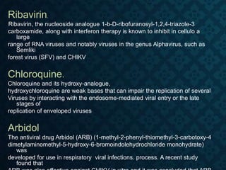 Ribavirin.
Ribavirin, the nucleoside analogue 1-b-D-ribofuranosyl-1,2,4-triazole-3
carboxamide, along with interferon therapy is known to inhibit in cellulo a
large
range of RNA viruses and notably viruses in the genus Alphavirus, such as
Semliki
forest virus (SFV) and CHIKV
Chloroquine.
Chloroquine and its hydroxy-analogue,
hydroxychloroquine are weak bases that can impair the replication of several
Viruses by interacting with the endosome-mediated viral entry or the late
stages of
replication of enveloped viruses
Arbidol
The antiviral drug Arbidol (ARB) (1-methyl-2-phenyl-thiomethyl-3-carbotoxy-4
dimetylaminomethyl-5-hydroxy-6-bromoindolehydrochloride monohydrate)
was
developed for use in respiratory viral infections. process. A recent study
found that
 