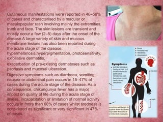 Cutaneous manifestations were reported in 40–50%
of cases and characterised by a macular or
maculopapular rash involving mainly the extremities,
trunk and face. The skin lesions are transient and
mostly occur a few (2–5) days after the onset of the
disease.A large variety of skin and mucous
membrane lesions has also been reported during
the acute stage of the disease:
hypermelanosis,hyperpigmentation, photosensitivity,
exfoliative dermatitis,
exacerbation of pre-existing dermatoses such as
psoriasis and mucosal ulceration.
Digestive symptoms such as diarrhoea, vomiting,
nausea or abdominal pain occurs in 15–47% of
cases during the acute stage of the disease. As a
consequence, chikungunya fever has a major
impact on quality of life during the acute stage of
illness. Incapacitation or limitation of normal activity
occurs in more than 60% of cases whilst tiredness is
considered as significant or very significant in 47%
of cases.
 