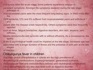 LATEILLNESS: After the acute stage, some patients experience relapse or
persistent symptoms. Amongst the symptoms declared during the late stage,
arthralgia or
musculoskeletal pains were the most frequent long-lasting signs. In West India after
the
2006 epidemic,12% and 5% suffered from musculoskeletal pains and arthritis at 1
and
2years after the disease onset respectively. Others symptoms were less frequently
reported
such as fever, fatigue,headaches, digestive disorders, skin rash, alopecia, joint
stiffness,
bursitis,tenosynovitis and synovitis with or without effusions. As a consequence, the
quality
of life & psychological health could be impaired at the late stage. Increased age was
associated with a longer duration of illness and the presence of joint pain at the late
stages
of infection.
Chikungunya fever in children
The main clinical characteristics in infants are the high prevalence of
dermatological manifestations (hyperpigmentation, generalised erythema,
maculopapular rash and vesiculobullous lesions) and neurological complications.
Other clinical features are also described such as digestive disorder
 
