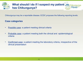 10
What should I do if I suspect my patient
has Chikungunya?
Chikungunya may be a reportable disease. ECDC proposes the following reporting levels:
Case categories
• Possible case: a patient meeting clinical criteria
• Probable case: a patient meeting both the clinical and epidemiological
criteria
• Confirmed case: a patient meeting the laboratory criteria, irrespective of the
clinical presentation
 