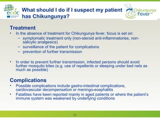 12
What should I do if I suspect my patient
has Chikungunya?
Treatment
• In the absence of treatment for Chikungunya fever, focus is set on:
– symptomatic treatment only (non-steroid anti-inflammatories, non-
salicylic analgesics)
– surveillance of the patient for complications
– prevention of further transmission
• In order to prevent further transmission, infected persons should avoid
further mosquito bites (e.g. use of repellents or sleeping under bed nets as
much as possible)
Complications
• Possible complications include gastro-intestinal complications,
cardiovascular decompensation or meningo-ecephalitis
• Fatalities have been reported mainly in aged patients or where the patient’s
immune system was weakened by underlying conditions
 