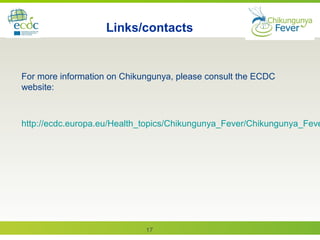 17
Links/contacts
For more information on Chikungunya, please consult the ECDC
website:
http://ecdc.europa.eu/Health_topics/Chikungunya_Fever/Chikungunya_Feve
 