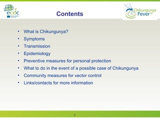 2
• What is Chikungunya?
• Symptoms
• Transmission
• Epidemiology
• Preventive measures for personal protection
• What to do in the event of a possible case of Chikungunya
• Community measures for vector control
• Links/contacts for more information
Contents
 
