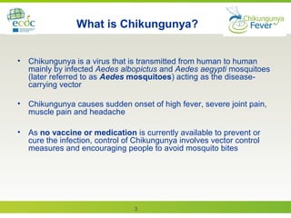 3
What is Chikungunya?
• Chikungunya is a virus that is transmitted from human to human
mainly by infected Aedes albopictus and Aedes aegypti mosquitoes
(later referred to as Aedes mosquitoes) acting as the disease-
carrying vector
• Chikungunya causes sudden onset of high fever, severe joint pain,
muscle pain and headache
• As no vaccine or medication is currently available to prevent or
cure the infection, control of Chikungunya involves vector control
measures and encouraging people to avoid mosquito bites
 