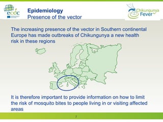 7
The increasing presence of the vector in Southern continental
Europe has made outbreaks of Chikungunya a new health
risk in these regions
Epidemiology
Presence of the vector
It is therefore important to provide information on how to limit
the risk of mosquito bites to people living in or visiting affected
areas
 