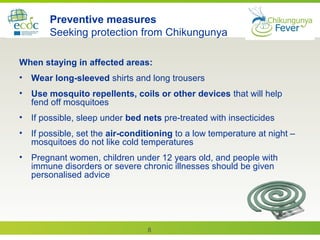8
Preventive measures
Seeking protection from Chikungunya
When staying in affected areas:
• Wear long-sleeved shirts and long trousers
• Use mosquito repellents, coils or other devices that will help
fend off mosquitoes
• If possible, sleep under bed nets pre-treated with insecticides
• If possible, set the air-conditioning to a low temperature at night –
mosquitoes do not like cold temperatures
• Pregnant women, children under 12 years old, and people with
immune disorders or severe chronic illnesses should be given
personalised advice
 