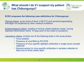 9
What should I do if I suspect my patient
has Chikungunya?
ECDC proposes the following case definitions for Chikungunya:
Clinical criteria: acute onset of fever (>38.5°C) and severe/incapacitating
arthralgia not explained by other medical conditions
Epidemiological criteria: residing or having visited epidemic areas, having
reported transmission within 15 days prior to the onset of symptoms
Laboratory criteria: at least one of the following tests in the acute phase:
• Virus isolation
• Presence of viral RNA by RT-PCR
• Presence of virus specific IgM/IgG antibodies in single serum sample
collected
• Seroconversion to virus-specific antibodies in samples collected at
least one to three weeks apart
 