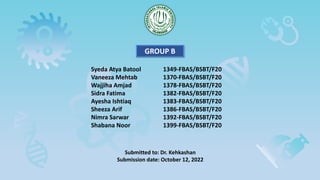 Syeda Atya Batool 1349-FBAS/BSBT/F20
Vaneeza Mehtab 1370-FBAS/BSBT/F20
Wajjiha Amjad 1378-FBAS/BSBT/F20
Sidra Fatima 1382-FBAS/BSBT/F20
Ayesha Ishtiaq 1383-FBAS/BSBT/F20
Sheeza Arif 1386-FBAS/BSBT/F20
Nimra Sarwar 1392-FBAS/BSBT/F20
Shabana Noor 1399-FBAS/BSBT/F20
GROUP B
Submitted to: Dr. Kehkashan
Submission date: October 12, 2022
 