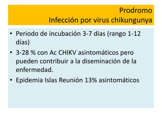 Prodromo
Infección por virus chikungunya
• Periodo de incubación 3-7 días (rango 1-12
días)
• 3-28 % con Ac CHIKV asintomáticos pero
pueden contribuir a la diseminación de la
enfermedad.
• Epidemia Islas Reunión 13% asintomáticos
 